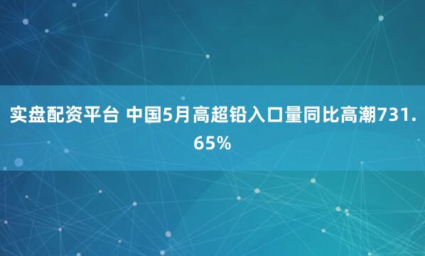 实盘配资平台 中国5月高超铅入口量同比高潮731.65%