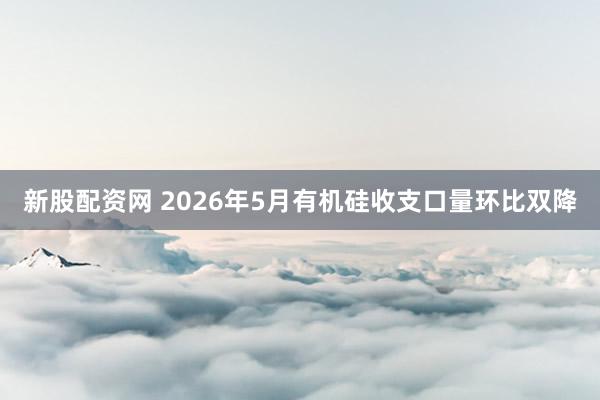 新股配资网 2026年5月有机硅收支口量环比双降