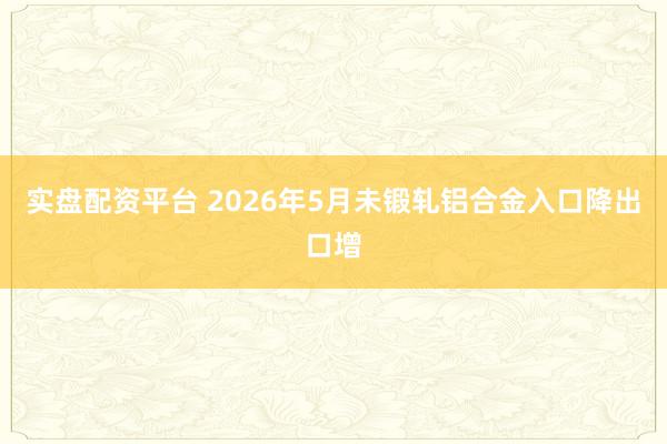 实盘配资平台 2026年5月未锻轧铝合金入口降出口增