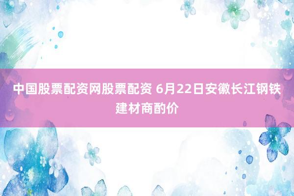 中国股票配资网股票配资 6月22日安徽长江钢铁建材商酌价