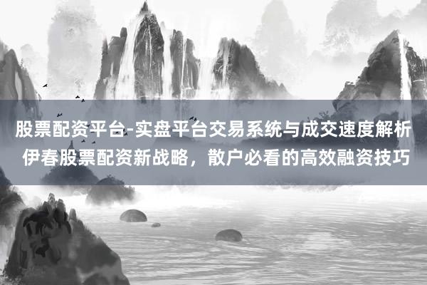 股票配资平台-实盘平台交易系统与成交速度解析 伊春股票配资新战略，散户必看的高效融资技巧