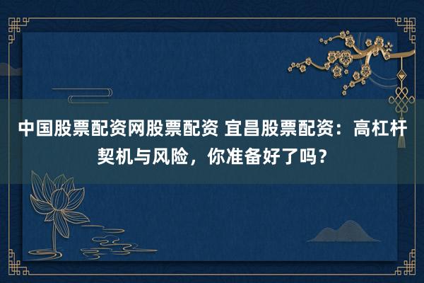 中国股票配资网股票配资 宜昌股票配资：高杠杆契机与风险，你准备好了吗？