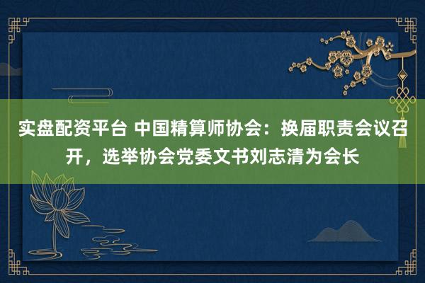 实盘配资平台 中国精算师协会：换届职责会议召开，选举协会党委文书刘志清为会长