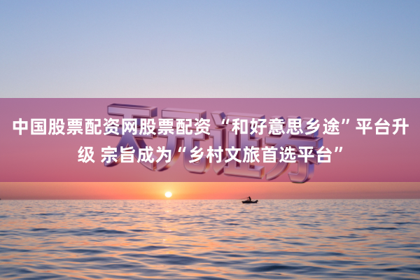 中国股票配资网股票配资 “和好意思乡途”平台升级 宗旨成为“乡村文旅首选平台”