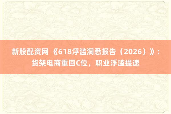 新股配资网 《618浮滥洞悉报告（2026）》：货架电商重回C位，职业浮滥提速