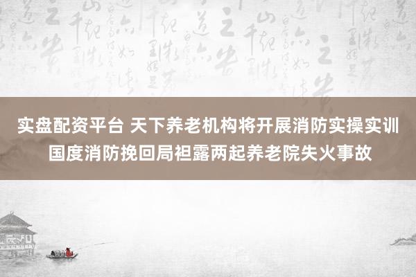 实盘配资平台 天下养老机构将开展消防实操实训 国度消防挽回局袒露两起养老院失火事故