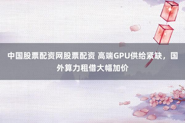 中国股票配资网股票配资 高端GPU供给紧缺，国外算力租借大幅加价