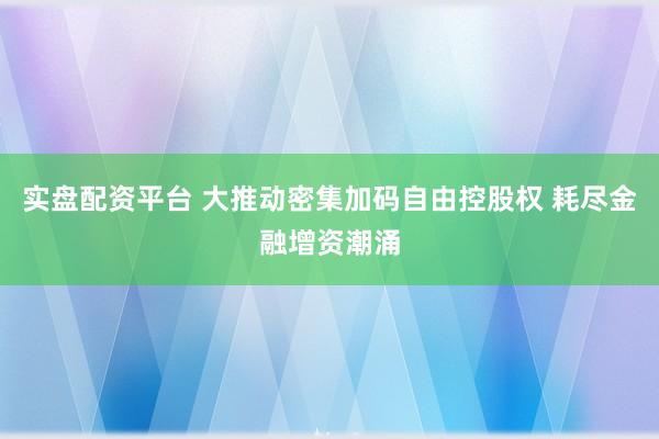 实盘配资平台 大推动密集加码自由控股权 耗尽金融增资潮涌