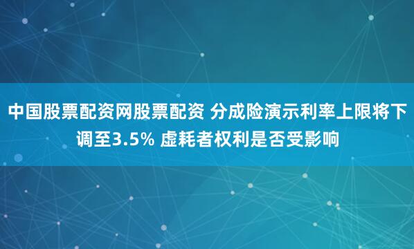 中国股票配资网股票配资 分成险演示利率上限将下调至3.5% 虚耗者权利是否受影响