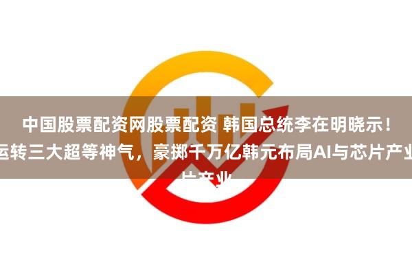 中国股票配资网股票配资 韩国总统李在明晓示！运转三大超等神气，豪掷千万亿韩元布局AI与芯片产业