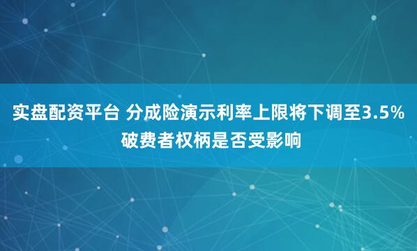实盘配资平台 分成险演示利率上限将下调至3.5% 破费者权柄是否受影响